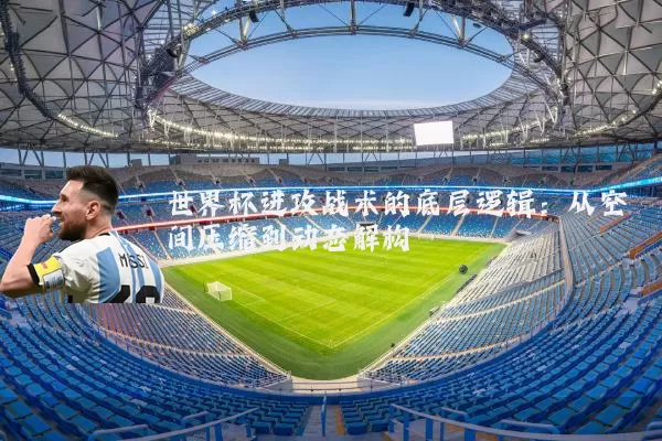 世界杯进攻战术的底层逻辑:从空间压缩到动态解构