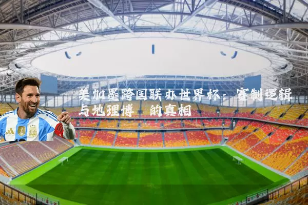 美加墨跨国联办世界杯:赛制逻辑与地理博弈的真相