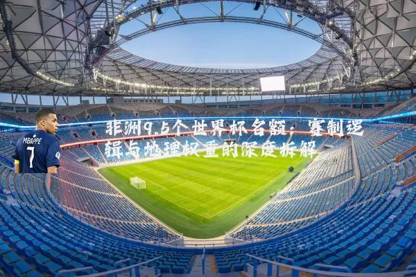 非洲9.5个世界杯名额:赛制逻辑与地理权重的深度拆解