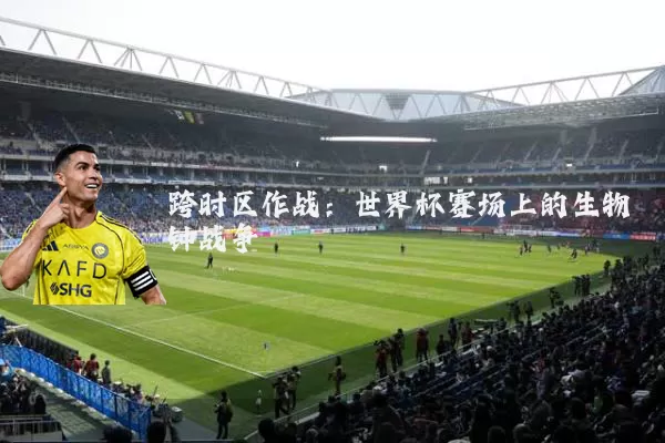 跨时区作战:世界杯赛场上的生物钟战争
